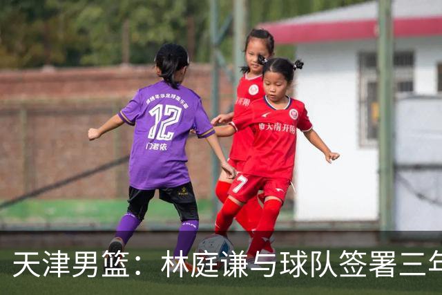 天津男篮：林庭谦与球队签署三年顶薪合同